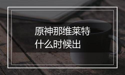 原神那维莱特什么时候出