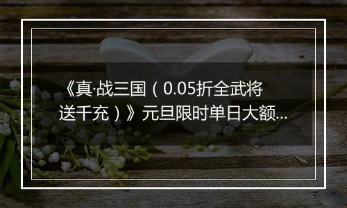 《真·战三国（0.05折全武将送千充）》元旦限时单日大额活动（1.1-1.5）