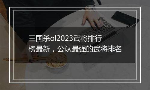 三国杀ol2023武将排行榜最新，公认最强的武将排名