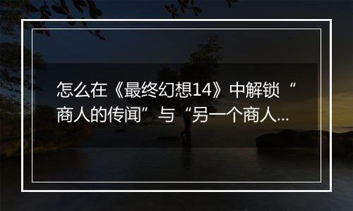 怎么在《最终幻想14》中解锁“商人的传闻”与“另一个商人的传闻”迷宫