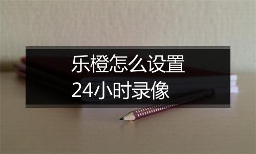 乐橙怎么设置24小时录像