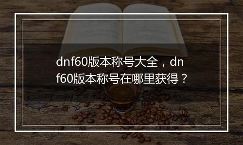 dnf60版本称号大全，dnf60版本称号在哪里获得？