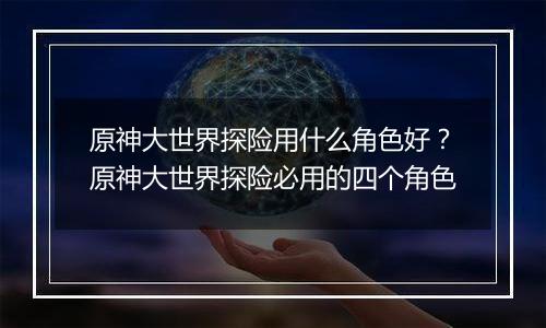原神大世界探险用什么角色好？原神大世界探险必用的四个角色