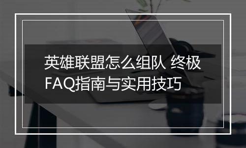 英雄联盟怎么组队 终极FAQ指南与实用技巧