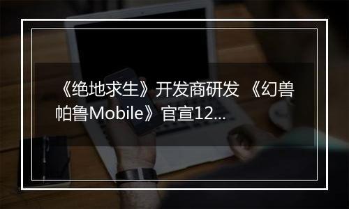 《绝地求生》开发商研发 《幻兽帕鲁Mobile》官宣12月开启Alpha测试