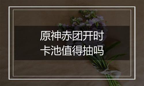 原神赤团开时卡池值得抽吗