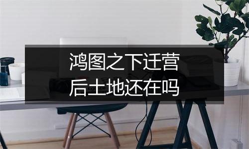 鸿图之下迁营后土地还在吗