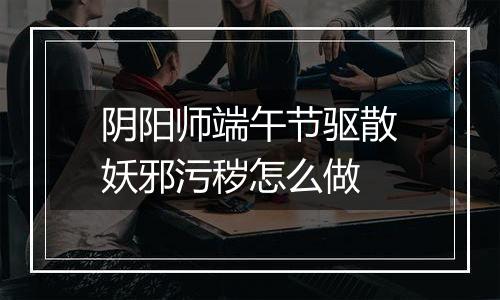 阴阳师端午节驱散妖邪污秽怎么做