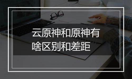 云原神和原神有啥区别和差距