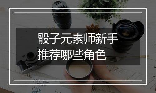 骰子元素师新手推荐哪些角色