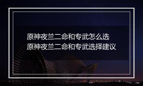 原神夜兰二命和专武怎么选 原神夜兰二命和专武选择建议