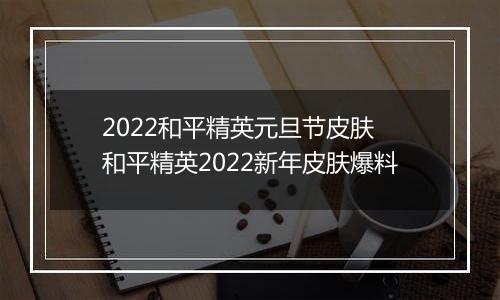 2022和平精英元旦节皮肤 和平精英2022新年皮肤爆料