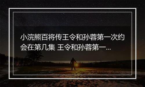 小浣熊百将传王令和孙蓉第一次约会在第几集 王令和孙蓉第一次约会在第几集答案介绍