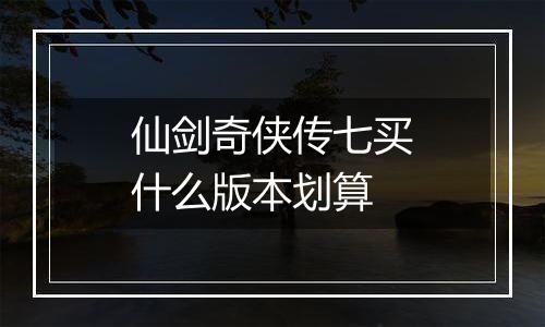 仙剑奇侠传七买什么版本划算