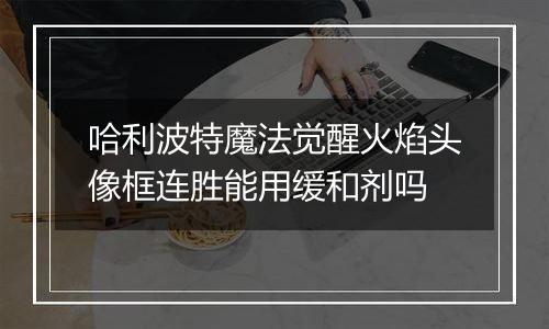 哈利波特魔法觉醒火焰头像框连胜能用缓和剂吗