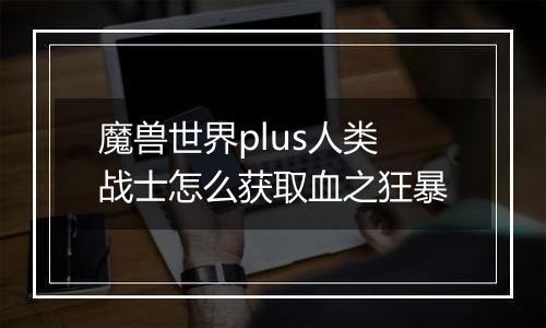 魔兽世界plus人类战士怎么获取血之狂暴
