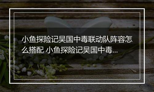 小鱼探险记吴国中毒联动队阵容怎么搭配 小鱼探险记吴国中毒联动队阵容搭配推荐