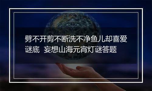 劈不开剪不断洗不净鱼儿却喜爱谜底  妄想山海元宵灯谜答题