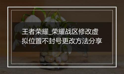 王者荣耀_荣耀战区修改虚拟位置不封号更改方法分享