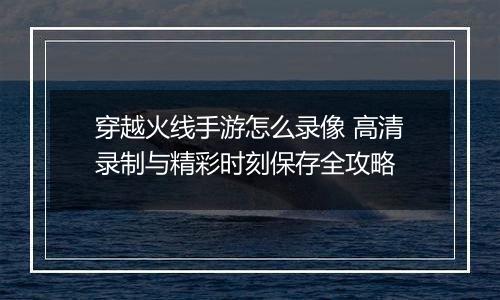 穿越火线手游怎么录像 高清录制与精彩时刻保存全攻略