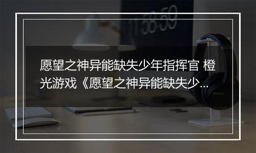 愿望之神异能缺失少年指挥官 橙光游戏《愿望之神异能缺失少年指挥官》攻略