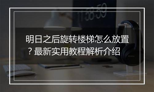 明日之后旋转楼梯怎么放置？最新实用教程解析介绍