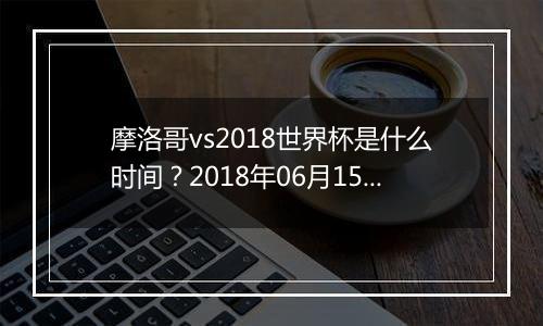 摩洛哥vs2018世界杯是什么时间？2018年06月15日23:00附直播地址