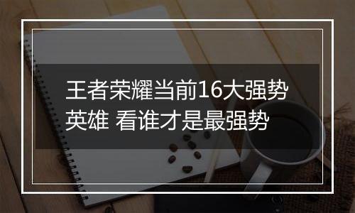 王者荣耀当前16大强势英雄 看谁才是最强势