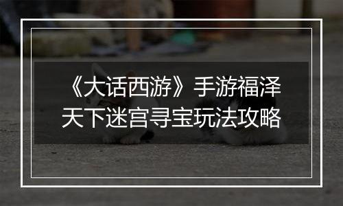 《大话西游》手游福泽天下迷宫寻宝玩法攻略