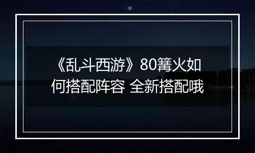 《乱斗西游》80篝火如何搭配阵容 全新搭配哦