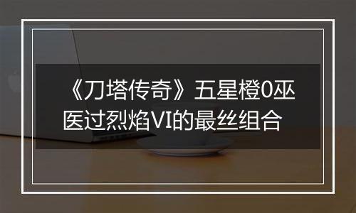 《刀塔传奇》五星橙0巫医过烈焰Ⅵ的最丝组合