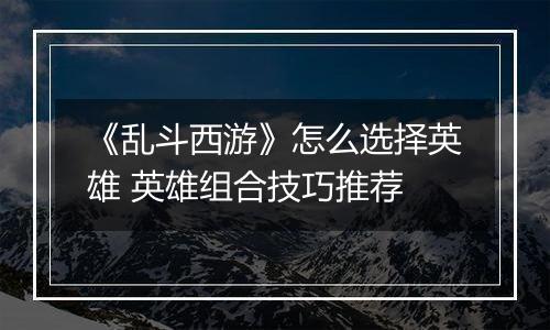 《乱斗西游》怎么选择英雄 英雄组合技巧推荐