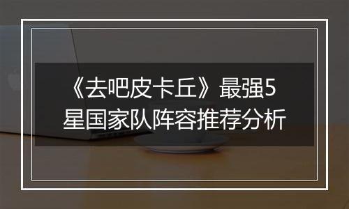 《去吧皮卡丘》最强5星国家队阵容推荐分析