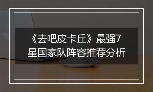 《去吧皮卡丘》最强7星国家队阵容推荐分析