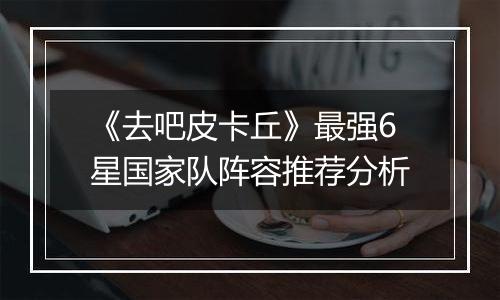 《去吧皮卡丘》最强6星国家队阵容推荐分析