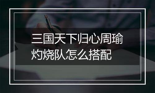 三国天下归心周瑜灼烧队怎么搭配