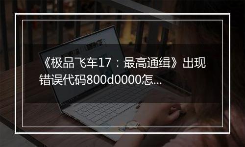 《极品飞车17：最高通缉》出现错误代码800d0000怎么办
