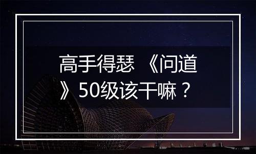 高手得瑟 《问道》50级该干嘛？