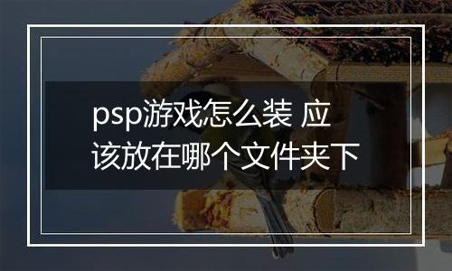 psp游戏怎么装 应该放在哪个文件夹下