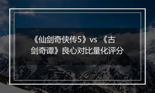 《仙剑奇侠传5》vs 《古剑奇谭》良心对比量化评分