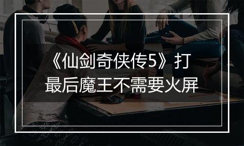 《仙剑奇侠传5》打最后魔王不需要火屏