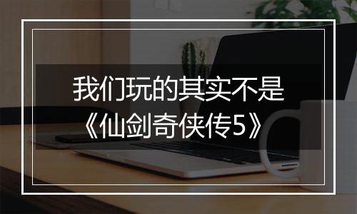 我们玩的其实不是《仙剑奇侠传5》