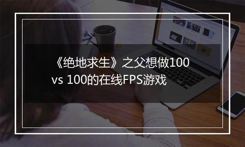 《绝地求生》之父想做100 vs 100的在线FPS游戏