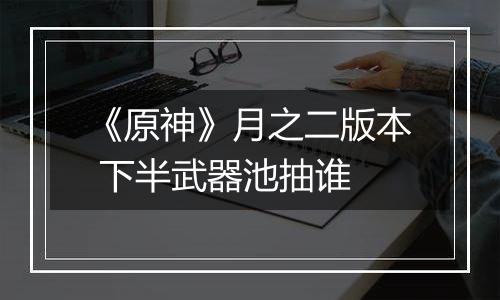《原神》月之二版本 下半武器池抽谁