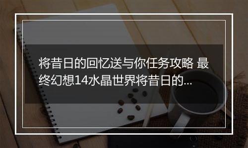 将昔日的回忆送与你任务攻略 最终幻想14水晶世界将昔日的回忆送与你任务怎么做