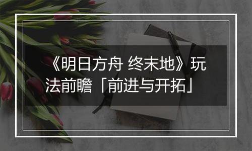 《明日方舟 终末地》玩法前瞻「前进与开拓」