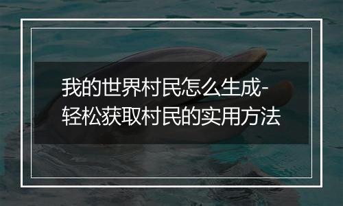 我的世界村民怎么生成-轻松获取村民的实用方法