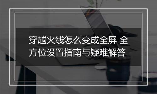 穿越火线怎么变成全屏 全方位设置指南与疑难解答