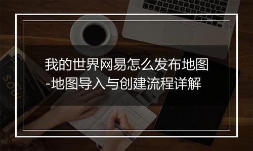 我的世界网易怎么发布地图-地图导入与创建流程详解