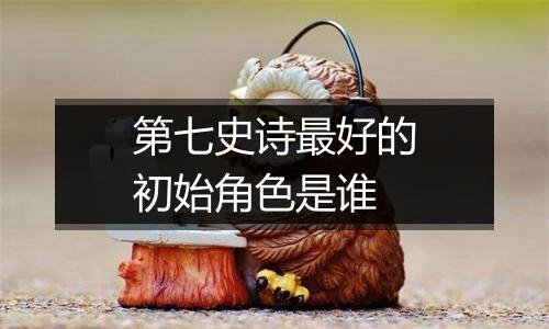第七史诗最好的初始角色是谁